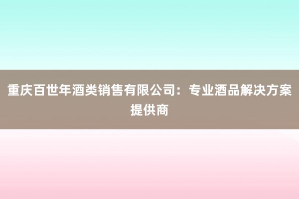 重庆百世年酒类销售有限公司：专业酒品解决方案提供商