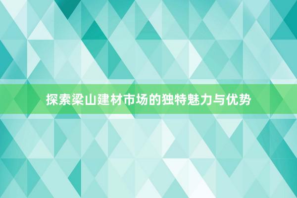 探索梁山建材市场的独特魅力与优势